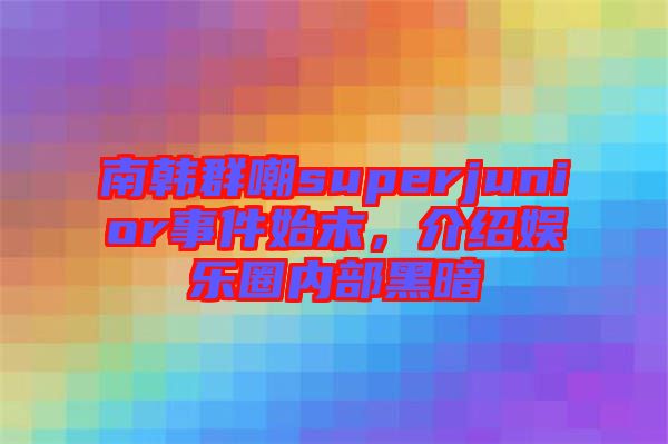 南韓群嘲superjunior事件始末，介紹娛樂圈內(nèi)部黑暗