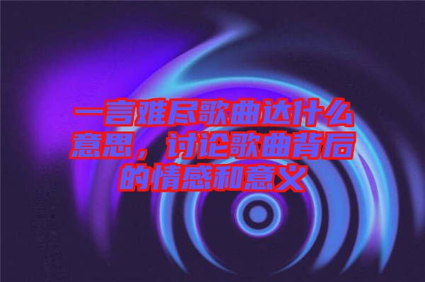 一言難盡歌曲達(dá)什么意思，討論歌曲背后的情感和意義