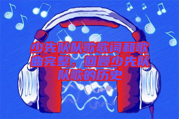 少先隊隊歌歌詞和歌曲完整，回顧少先隊隊歌的歷史