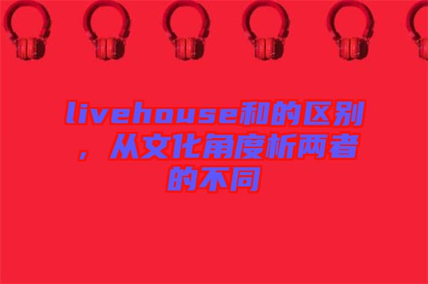 livehouse和的區(qū)別，從文化角度析兩者的不同