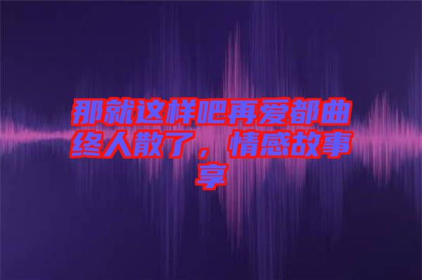 那就這樣吧再愛都曲終人散了，情感故事享