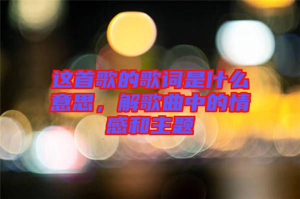 這首歌的歌詞是什么意思，解歌曲中的情感和主題