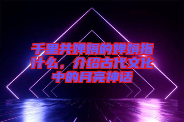 千里共嬋娟的嬋娟指什么，介紹古代文化中的月亮神話