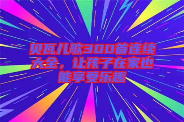 貝瓦兒歌300首連續(xù)大全，讓孩子在家也能享受樂趣