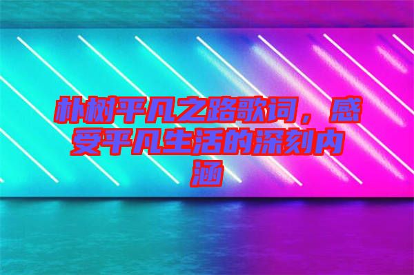 樸樹平凡之路歌詞，感受平凡生活的深刻內(nèi)涵