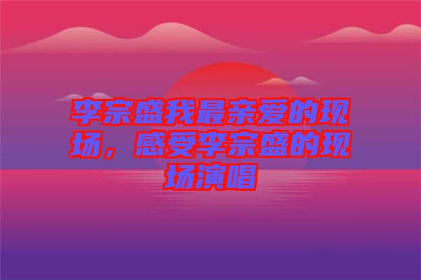 李宗盛我最親愛的現(xiàn)場，感受李宗盛的現(xiàn)場演唱