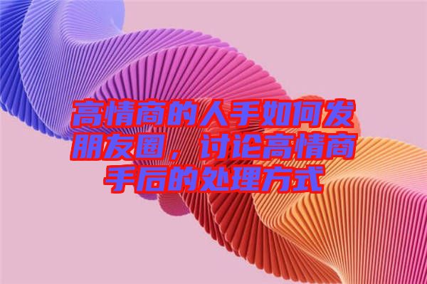 高情商的人手如何發(fā)朋友圈，討論高情商手后的處理方式