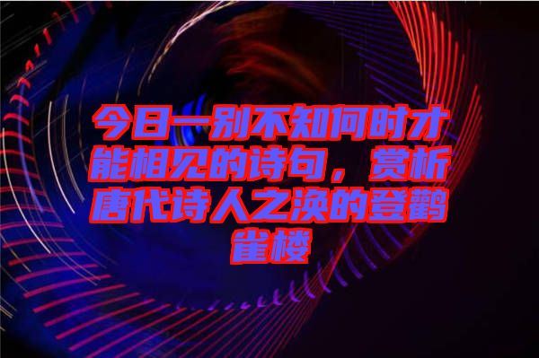 今日一別不知何時才能相見的詩句，賞析唐代詩人之渙的登鸛雀樓