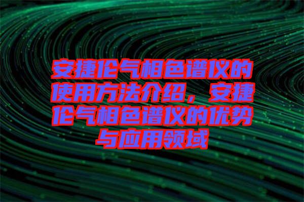 安捷倫氣相色譜儀的使用方法介紹，安捷倫氣相色譜儀的優(yōu)勢(shì)與應(yīng)用領(lǐng)域