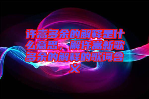 許嵩多余的解釋是什么意思，解許嵩新歌多余的解釋的歌詞含義