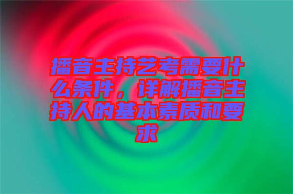 播音主持藝考需要什么條件，詳解播音主持人的基本素質(zhì)和要求