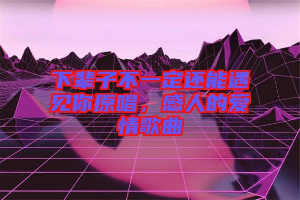 下輩子不一定還能遇見你原唱，感人的愛情歌曲