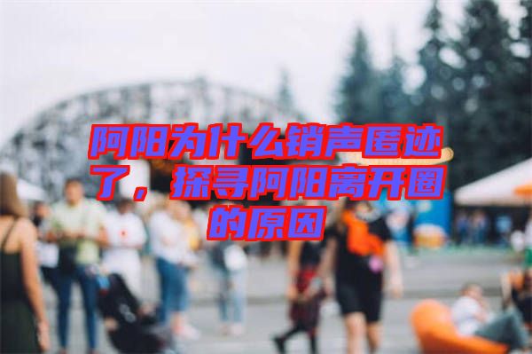 阿陽為什么銷聲匿跡了，探尋阿陽離開圈的原因