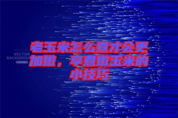 老玉米怎么煮才會更加嫩，享煮嫩玉米的小技巧