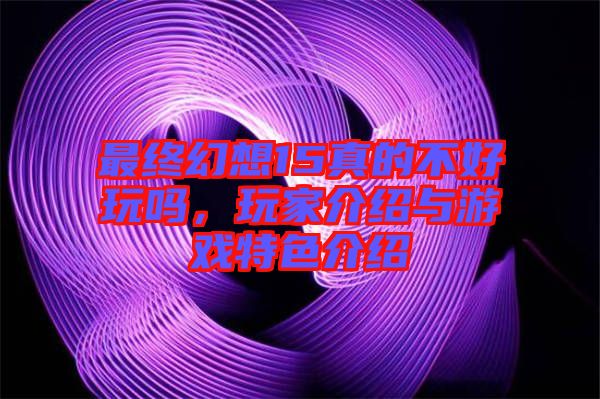 最終幻想15真的不好玩嗎，玩家介紹與游戲特色介紹