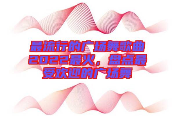 最流行的廣場舞歌曲2022最火，盤點(diǎn)最受歡迎的廣場舞