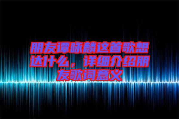 朋友譚詠麟這首歌想達什么，詳細介紹朋友歌詞意義