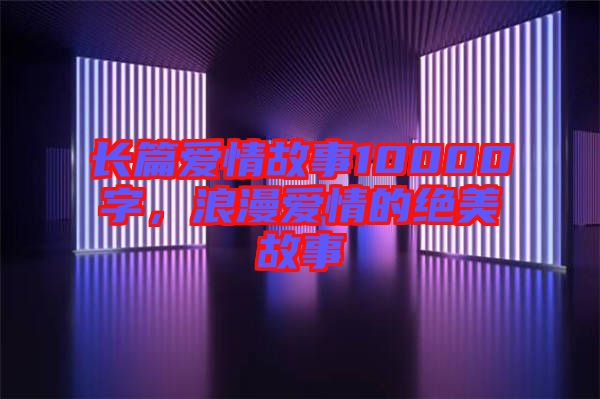 長(zhǎng)篇愛情故事10000字，浪漫愛情的絕美故事