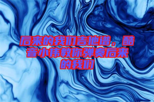 后來的我們吉他譜，酷音小偉教你彈奏后來的我們