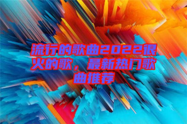 流行的歌曲2022很火的歌，最新熱門歌曲推薦