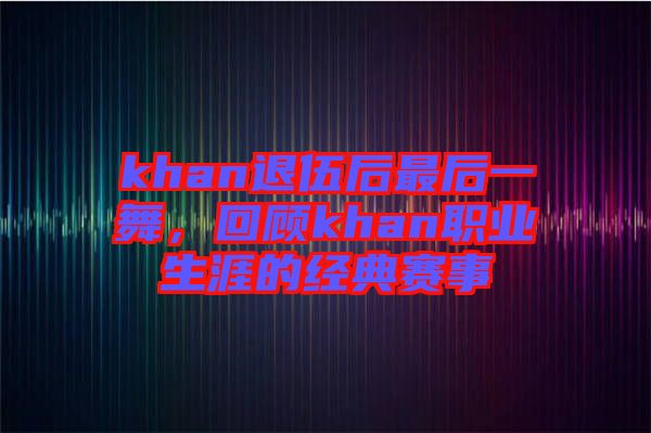 khan退伍后最后一舞，回顧khan職業(yè)生涯的經(jīng)典賽事