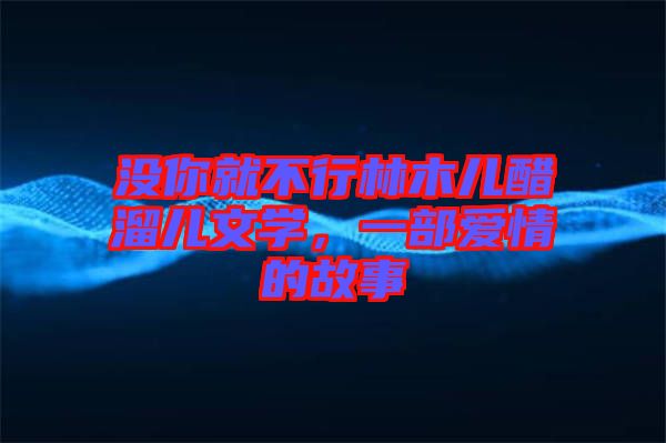 沒(méi)你就不行林木兒醋溜兒文學(xué)，一部愛(ài)情的故事