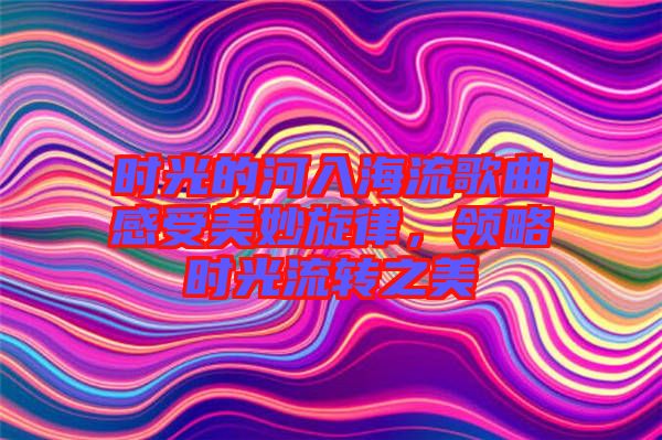 時(shí)光的河入海流歌曲感受美妙旋律，領(lǐng)略時(shí)光流轉(zhuǎn)之美