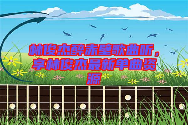 林俊杰醉赤壁歌曲聽，享林俊杰最新單曲資源