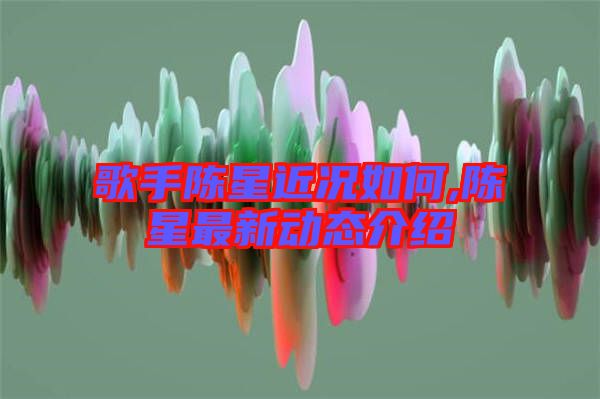 歌手陳星近況如何,陳星最新動(dòng)態(tài)介紹