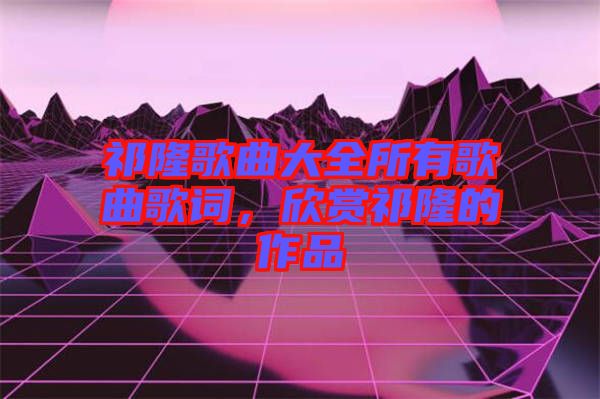 祁隆歌曲大全所有歌曲歌詞，欣賞祁隆的作品