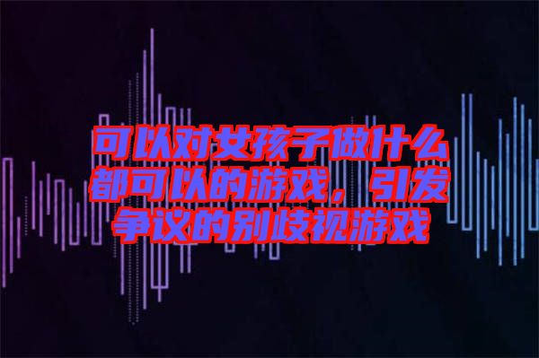 可以對(duì)女孩子做什么都可以的游戲，引發(fā)爭(zhēng)議的別歧視游戲