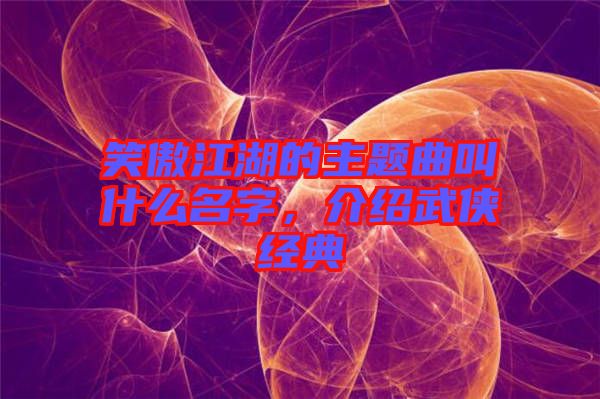 笑傲江湖的主題曲叫什么名字，介紹武俠經(jīng)典