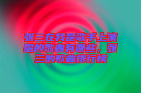 張三在我是歌手上演唱的歌曲有哪些，張三的歌曲排行榜