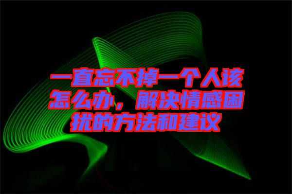 一直忘不掉一個(gè)人該怎么辦，解決情感困擾的方法和建議