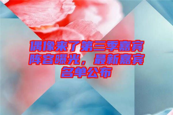 偶像來(lái)了第三季嘉賓陣容曝光，最新嘉賓名單公布