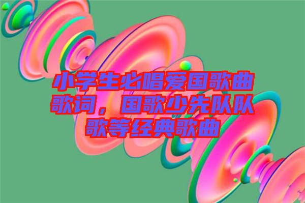 小學(xué)生必唱愛國(guó)歌曲歌詞，國(guó)歌少先隊(duì)隊(duì)歌等經(jīng)典歌曲