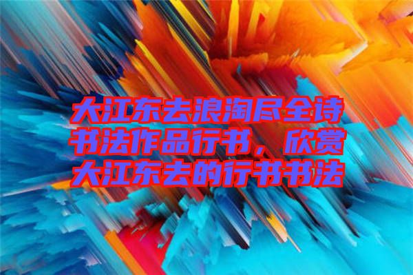 大江東去浪淘盡全詩書法作品行書，欣賞大江東去的行書書法