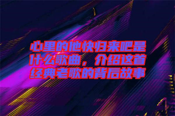 心里的他快歸來吧是什么歌曲，介紹這首經(jīng)典老歌的背后故事