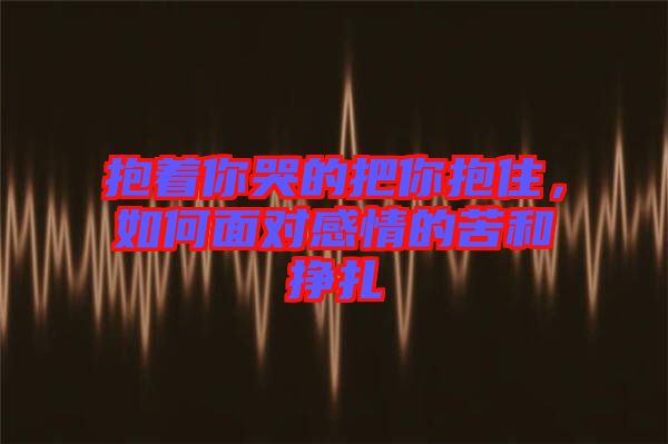 抱著你哭的把你抱住，如何面對感情的苦和掙扎