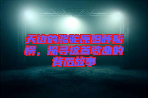 天邊的駱駝原唱呼斯楞，探尋這首歌曲的背后故事