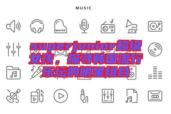 superjunior超級女孩，探尋韓國流行樂壇的明星組合