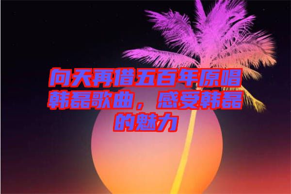 向天再借五百年原唱韓磊歌曲，感受韓磊的魅力