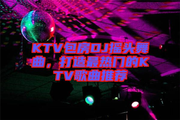 KTV包房DJ搖頭舞曲，打造最熱門的KTV歌曲推薦