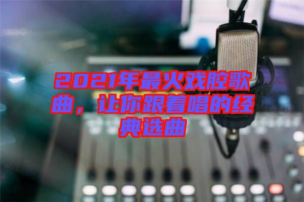 2021年最火戲腔歌曲，讓你跟著唱的經(jīng)典選曲