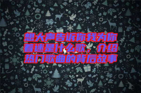 想大聲告訴你我為你著迷是什么歌，介紹熱門歌曲的背后故事