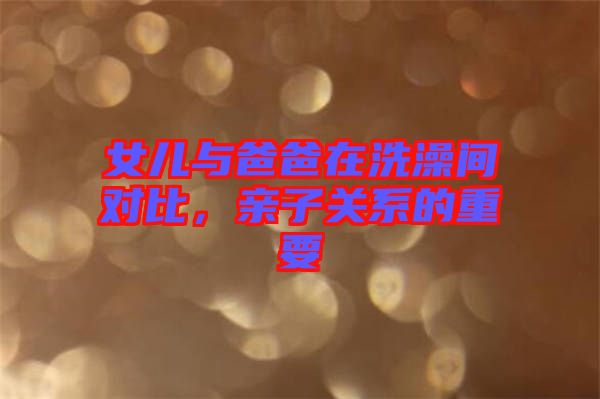 女兒與爸爸在洗澡間對(duì)比，親子關(guān)系的重要