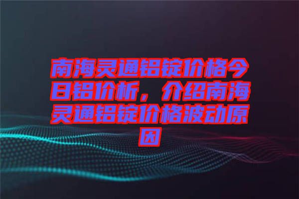 南海靈通鋁錠價格今日鋁價析，介紹南海靈通鋁錠價格波動原因