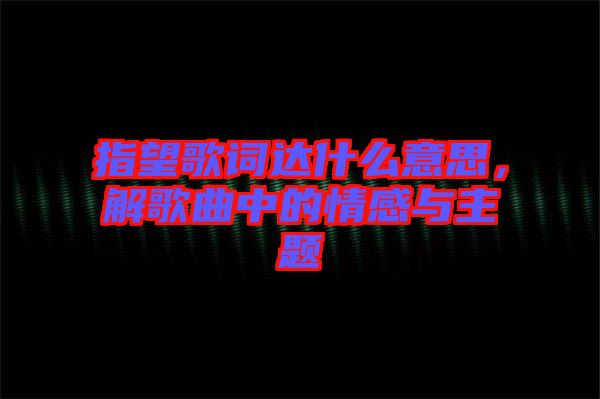 指望歌詞達(dá)什么意思，解歌曲中的情感與主題