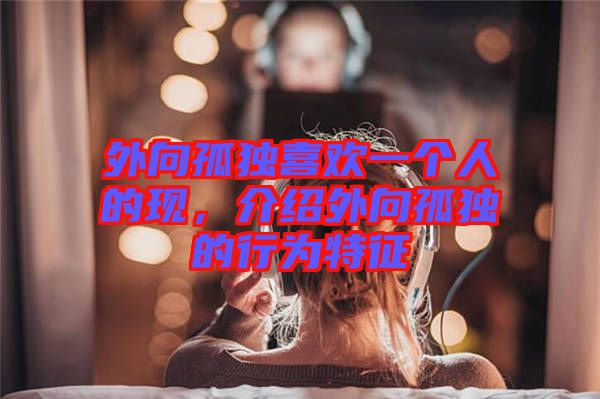 外向孤獨喜歡一個人的現(xiàn)，介紹外向孤獨的行為特征