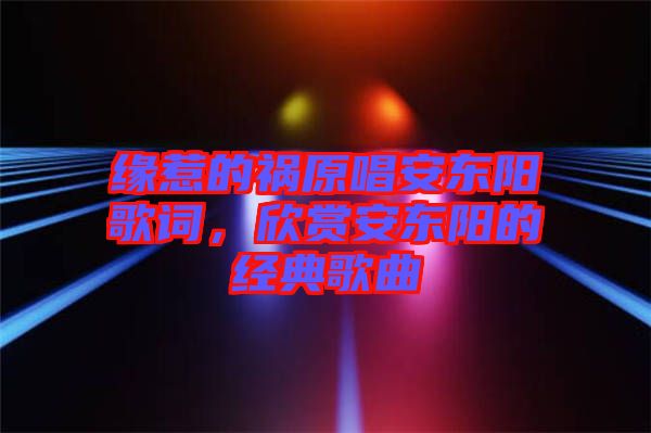 緣惹的禍原唱安東陽歌詞，欣賞安東陽的經(jīng)典歌曲